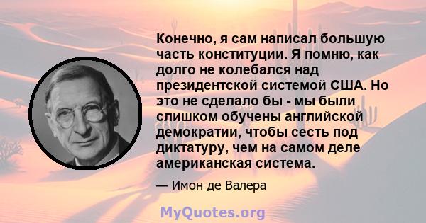 Конечно, я сам написал большую часть конституции. Я помню, как долго не колебался над президентской системой США. Но это не сделало бы - мы были слишком обучены английской демократии, чтобы сесть под диктатуру, чем на