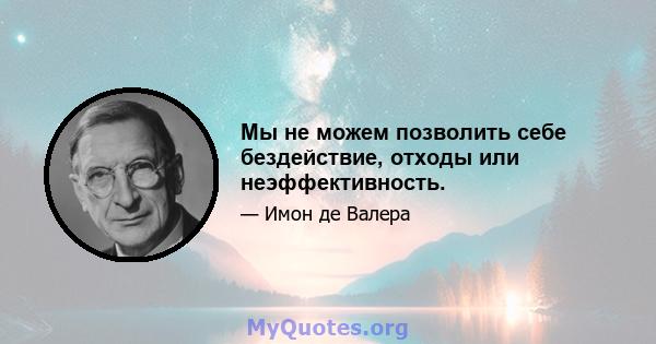 Мы не можем позволить себе бездействие, отходы или неэффективность.