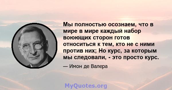 Мы полностью осознаем, что в мире в мире каждый набор воюющих сторон готов относиться к тем, кто не с ними против них; Но курс, за которым мы следовали, - это просто курс.