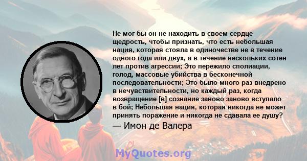 Не мог бы он не находить в своем сердце щедрость, чтобы признать, что есть небольшая нация, которая стояла в одиночестве не в течение одного года или двух, а в течение нескольких сотен лет против агрессии; Это пережило