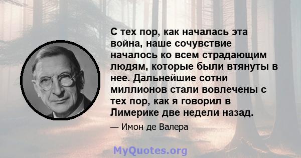 С тех пор, как началась эта война, наше сочувствие началось ко всем страдающим людям, которые были втянуты в нее. Дальнейшие сотни миллионов стали вовлечены с тех пор, как я говорил в Лимерике две недели назад.