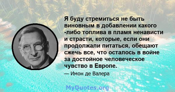 Я буду стремиться не быть виновным в добавлении какого -либо топлива в пламя ненависти и страсти, которые, если они продолжали питаться, обещают сжечь все, что осталось в войне за достойное человеческое чувство в Европе.