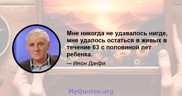 Мне никогда не удавалось нигде, мне удалось остаться в живых в течение 63 с половиной лет ребенка.