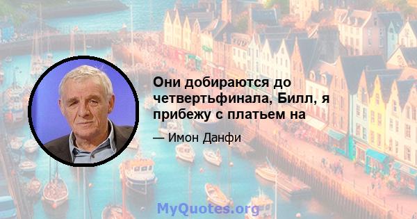 Они добираются до четвертьфинала, Билл, я прибежу с платьем на