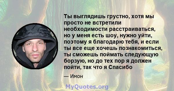 Ты выглядишь грустно, хотя мы просто не встретили необходимости расстраиваться, но у меня есть шоу, нужно уйти, поэтому я благодарю тебя, и если ты все еще хочешь познакомиться, ты сможешь поймать следующую борзую, но