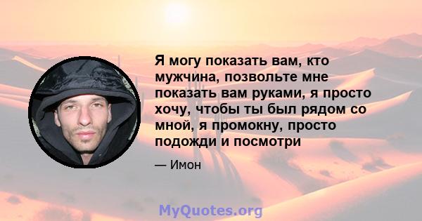 Я могу показать вам, кто мужчина, позвольте мне показать вам руками, я просто хочу, чтобы ты был рядом со мной, я промокну, просто подожди и посмотри