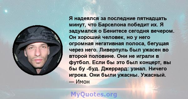 Я надеялся за последние пятнадцать минут, что Барселона победит их. Я задумался о Бенитесе сегодня вечером. Он хороший человек, но у него огромная негативная полоса, бегущая через него. Ливерпуль был ужасен во второй