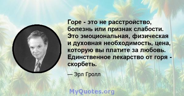 Горе - это не расстройство, болезнь или признак слабости. Это эмоциональная, физическая и духовная необходимость, цена, которую вы платите за любовь. Единственное лекарство от горя - скорбеть.