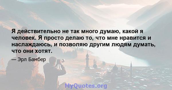 Я действительно не так много думаю, какой я человек. Я просто делаю то, что мне нравится и наслаждаюсь, и позволяю другим людям думать, что они хотят.