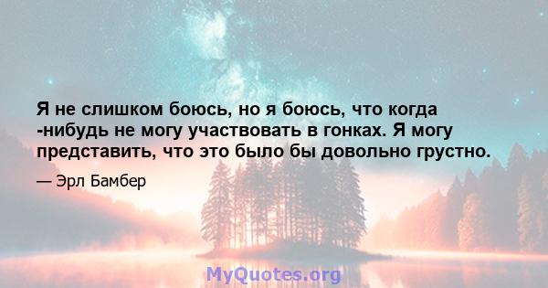 Я не слишком боюсь, но я боюсь, что когда -нибудь не могу участвовать в гонках. Я могу представить, что это было бы довольно грустно.