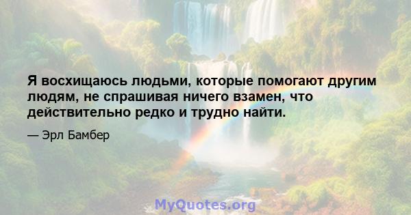 Я восхищаюсь людьми, которые помогают другим людям, не спрашивая ничего взамен, что действительно редко и трудно найти.