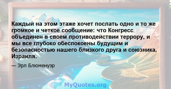 Каждый на этом этаже хочет послать одно и то же громкое и четкое сообщение: что Конгресс объединен в своем противодействии террору, и мы все глубоко обеспокоены будущим и безопасностью нашего близкого друга и союзника,