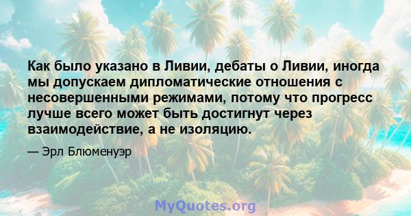 Как было указано в Ливии, дебаты о Ливии, иногда мы допускаем дипломатические отношения с несовершенными режимами, потому что прогресс лучше всего может быть достигнут через взаимодействие, а не изоляцию.