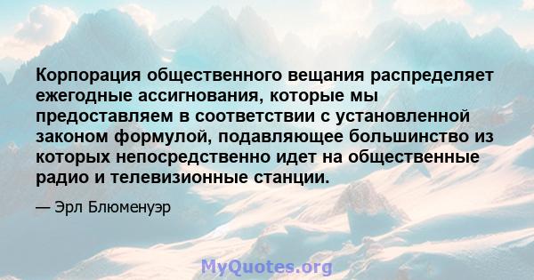 Корпорация общественного вещания распределяет ежегодные ассигнования, которые мы предоставляем в соответствии с установленной законом формулой, подавляющее большинство из которых непосредственно идет на общественные