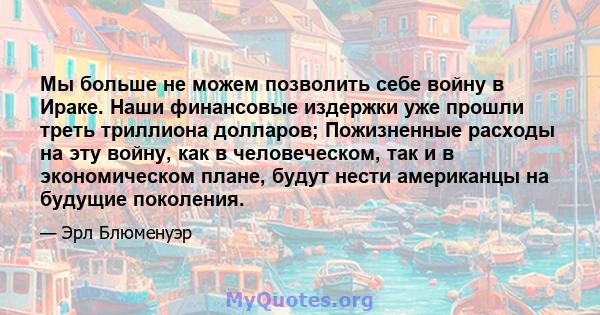 Мы больше не можем позволить себе войну в Ираке. Наши финансовые издержки уже прошли треть триллиона долларов; Пожизненные расходы на эту войну, как в человеческом, так и в экономическом плане, будут нести американцы на 