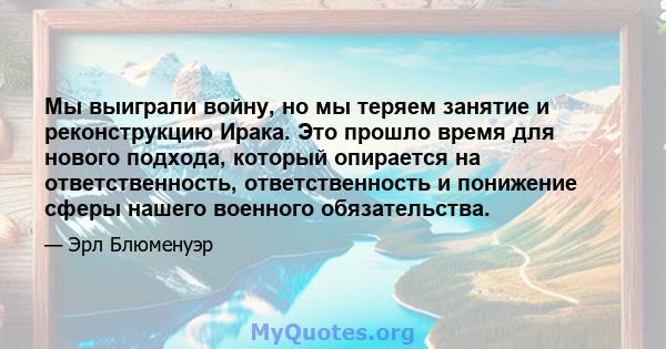 Мы выиграли войну, но мы теряем занятие и реконструкцию Ирака. Это прошло время для нового подхода, который опирается на ответственность, ответственность и понижение сферы нашего военного обязательства.