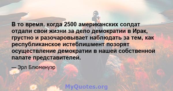 В то время, когда 2500 американских солдат отдали свои жизни за дело демократии в Ирак, грустно и разочаровывает наблюдать за тем, как республиканское истеблишмент позорят осуществление демократии в нашей собственной