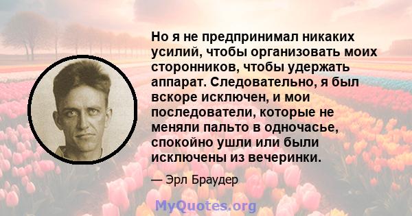 Но я не предпринимал никаких усилий, чтобы организовать моих сторонников, чтобы удержать аппарат. Следовательно, я был вскоре исключен, и мои последователи, которые не меняли пальто в одночасье, спокойно ушли или были