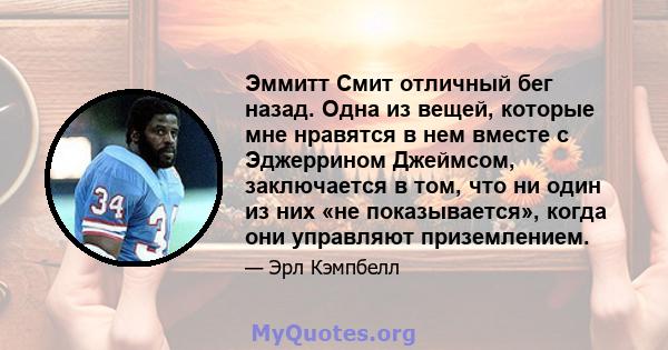 Эммитт Смит отличный бег назад. Одна из вещей, которые мне нравятся в нем вместе с Эджеррином Джеймсом, заключается в том, что ни один из них «не показывается», когда они управляют приземлением.