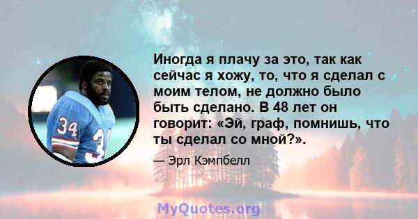 Иногда я плачу за это, так как сейчас я хожу, то, что я сделал с моим телом, не должно было быть сделано. В 48 лет он говорит: «Эй, граф, помнишь, что ты сделал со мной?».