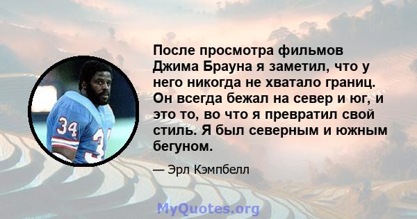 После просмотра фильмов Джима Брауна я заметил, что у него никогда не хватало границ. Он всегда бежал на север и юг, и это то, во что я превратил свой стиль. Я был северным и южным бегуном.