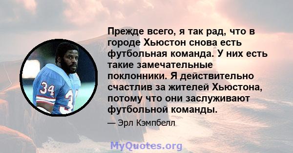 Прежде всего, я так рад, что в городе Хьюстон снова есть футбольная команда. У них есть такие замечательные поклонники. Я действительно счастлив за жителей Хьюстона, потому что они заслуживают футбольной команды.