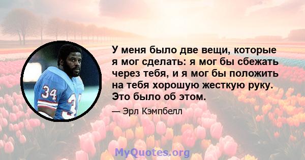 У меня было две вещи, которые я мог сделать: я мог бы сбежать через тебя, и я мог бы положить на тебя хорошую жесткую руку. Это было об этом.