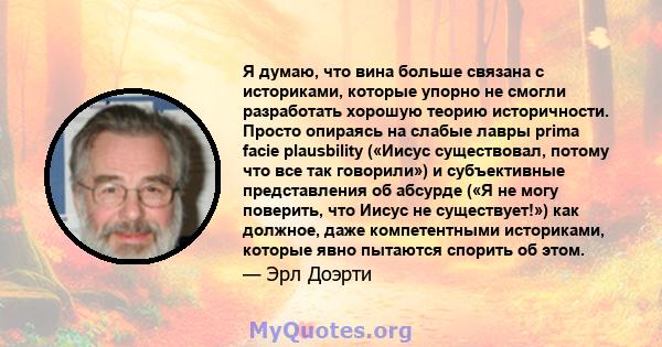 Я думаю, что вина больше связана с историками, которые упорно не смогли разработать хорошую теорию историчности. Просто опираясь на слабые лавры prima facie plausbility («Иисус существовал, потому что все так говорили») 