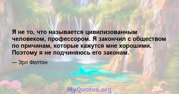 Я не то, что называется цивилизованным человеком, профессором. Я закончил с обществом по причинам, которые кажутся мне хорошими. Поэтому я не подчиняюсь его законам.