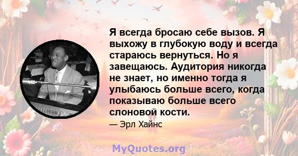 Я всегда бросаю себе вызов. Я выхожу в глубокую воду и всегда стараюсь вернуться. Но я завещаюсь. Аудитория никогда не знает, но именно тогда я улыбаюсь больше всего, когда показываю больше всего слоновой кости.