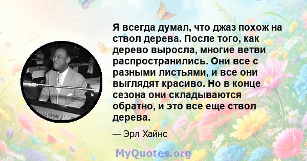 Я всегда думал, что джаз похож на ствол дерева. После того, как дерево выросла, многие ветви распространились. Они все с разными листьями, и все они выглядят красиво. Но в конце сезона они складываются обратно, и это