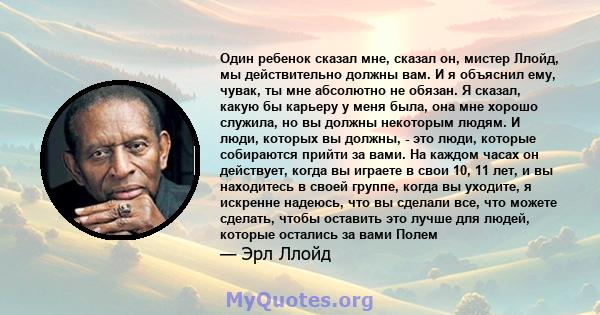 Один ребенок сказал мне, сказал он, мистер Ллойд, мы действительно должны вам. И я объяснил ему, чувак, ты мне абсолютно не обязан. Я сказал, какую бы карьеру у меня была, она мне хорошо служила, но вы должны некоторым