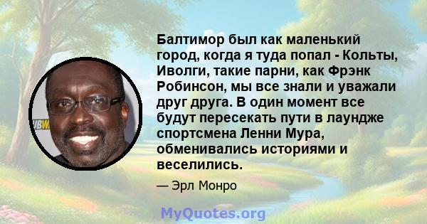 Балтимор был как маленький город, когда я туда попал - Кольты, Иволги, такие парни, как Фрэнк Робинсон, мы все знали и уважали друг друга. В один момент все будут пересекать пути в лаундже спортсмена Ленни Мура,