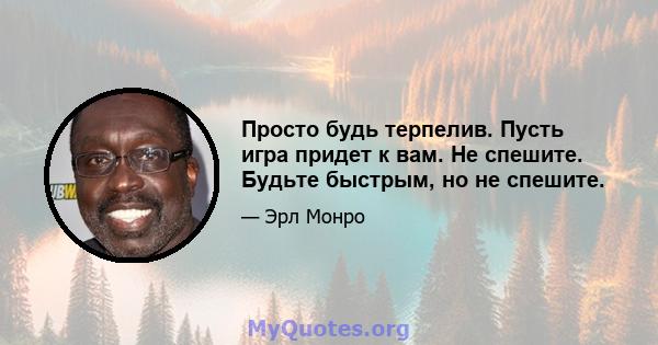 Просто будь терпелив. Пусть игра придет к вам. Не спешите. Будьте быстрым, но не спешите.