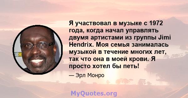 Я участвовал в музыке с 1972 года, когда начал управлять двумя артистами из группы Jimi Hendrix. Моя семья занималась музыкой в ​​течение многих лет, так что она в моей крови. Я просто хотел бы петь!