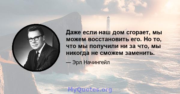 Даже если наш дом сгорает, мы можем восстановить его. Но то, что мы получили ни за что, мы никогда не сможем заменить.