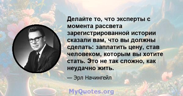 Делайте то, что эксперты с момента рассвета зарегистрированной истории сказали вам, что вы должны сделать: заплатить цену, став человеком, которым вы хотите стать. Это не так сложно, как неудачно жить.