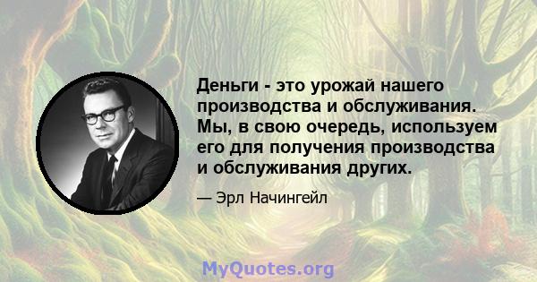 Деньги - это урожай нашего производства и обслуживания. Мы, в свою очередь, используем его для получения производства и обслуживания других.