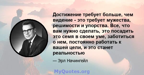 Достижение требует больше, чем видение - это требует мужества, решимости и упорства. Все, что вам нужно сделать, это посадить это семя в своем уме, заботиться о нем, постоянно работать к вашей цели, и это станет