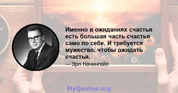 Именно в ожиданиях счастья есть большая часть счастья само по себе. И требуется мужество, чтобы ожидать счастья.