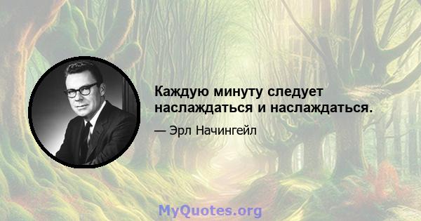 Каждую минуту следует наслаждаться и наслаждаться.