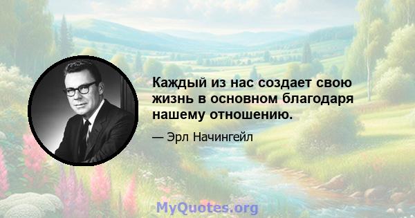 Каждый из нас создает свою жизнь в основном благодаря нашему отношению.