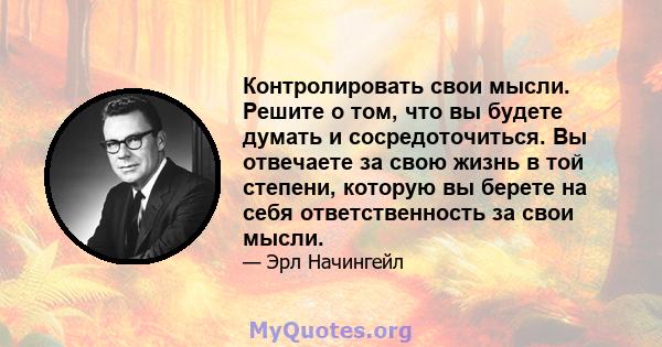 Контролировать свои мысли. Решите о том, что вы будете думать и сосредоточиться. Вы отвечаете за свою жизнь в той степени, которую вы берете на себя ответственность за свои мысли.