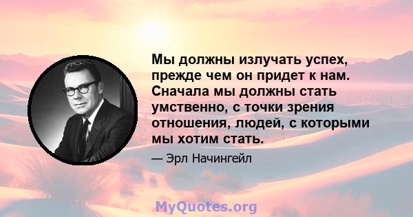 Мы должны излучать успех, прежде чем он придет к нам. Сначала мы должны стать умственно, с точки зрения отношения, людей, с которыми мы хотим стать.