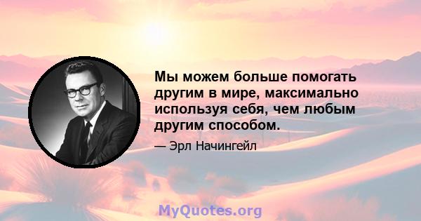 Мы можем больше помогать другим в мире, максимально используя себя, чем любым другим способом.