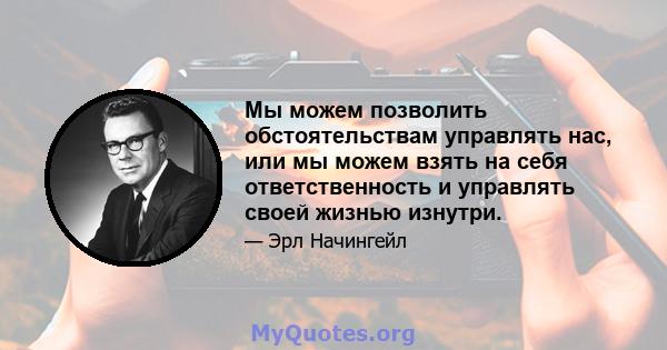 Мы можем позволить обстоятельствам управлять нас, или мы можем взять на себя ответственность и управлять своей жизнью изнутри.