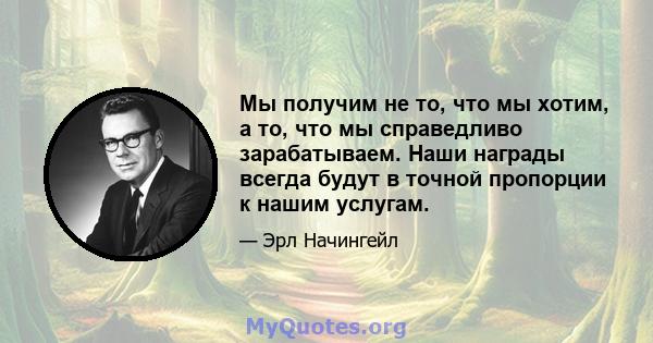 Мы получим не то, что мы хотим, а то, что мы справедливо зарабатываем. Наши награды всегда будут в точной пропорции к нашим услугам.