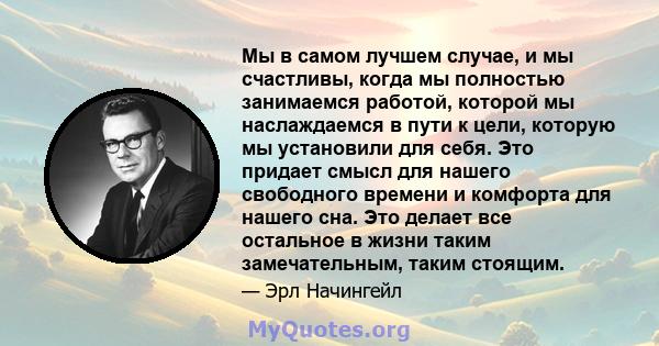 Мы в самом лучшем случае, и мы счастливы, когда мы полностью занимаемся работой, которой мы наслаждаемся в пути к цели, которую мы установили для себя. Это придает смысл для нашего свободного времени и комфорта для