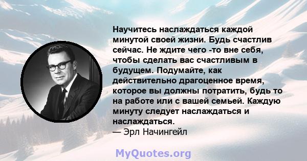 Научитесь наслаждаться каждой минутой своей жизни. Будь счастлив сейчас. Не ждите чего -то вне себя, чтобы сделать вас счастливым в будущем. Подумайте, как действительно драгоценное время, которое вы должны потратить,