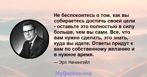 Не беспокоитесь о том, как вы собираетесь достичь своей цели - оставьте это полностью в силу больше, чем вы сами. Все, что вам нужно сделать, это знать, куда вы идете. Ответы придут к вам по собственному желанию и в